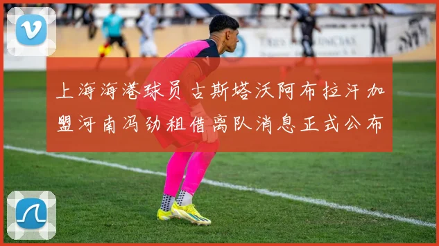 上海海港球员古斯塔沃阿布拉汗加盟河南冯劲租借离队消息正式公布