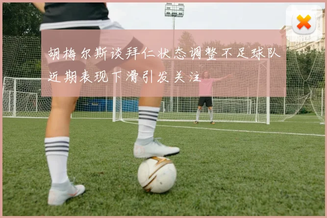胡梅尔斯谈拜仁状态调整不足球队近期表现下滑引发关注