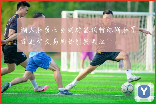 湖人和勇士分别对赫伯特琼斯和墨菲进行交易询价引发关注