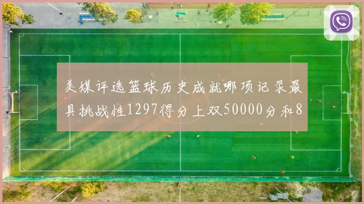 美媒评选篮球历史成就哪项记录最具挑战性1297得分上双50000分和8次总决赛