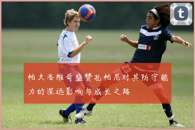帕夫洛维奇盛赞孔帕尼对其防守能力的深远影响与成长之路