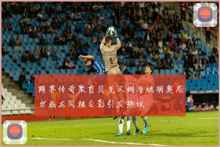 跨界传奇聚首贝克汉姆与姚明奥尼尔成龙同框合影引发热议