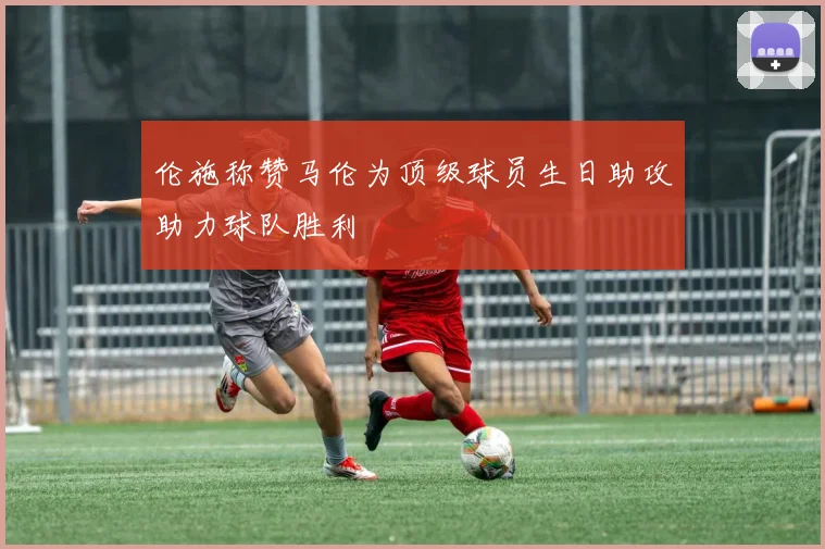 伦施称赞马伦为顶级球员生日助攻助力球队胜利