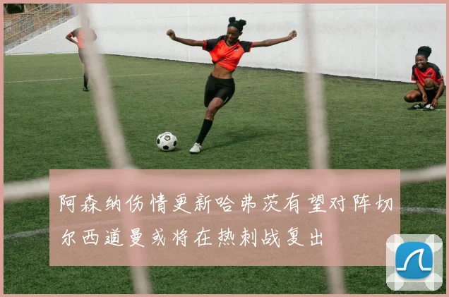 阿森纳伤情更新哈弗茨有望对阵切尔西道曼或将在热刺战复出