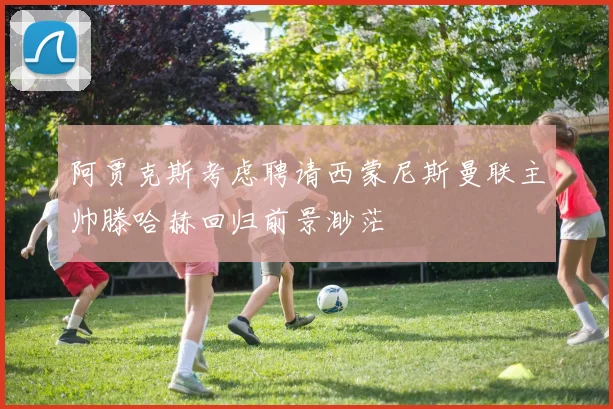 阿贾克斯考虑聘请西蒙尼斯曼联主帅滕哈赫回归前景渺茫