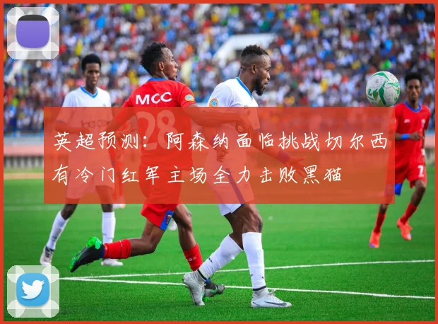 英超预测：阿森纳面临挑战切尔西有冷门红军主场全力击败黑猫