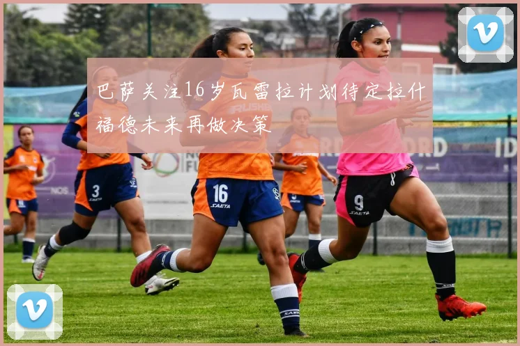 巴萨关注16岁瓦雷拉计划待定拉什福德未来再做决策
