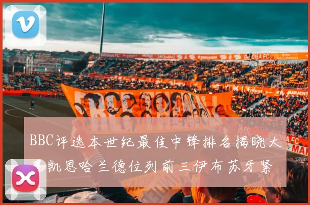 BBC评选本世纪最佳中锋排名揭晓大罗凯恩哈兰德位列前三伊布苏牙紧随其后