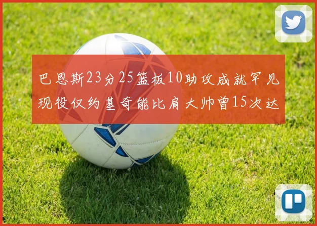 巴恩斯23分25篮板10助攻成就罕见现役仅约基奇能比肩大帅曾15次达成此壮举