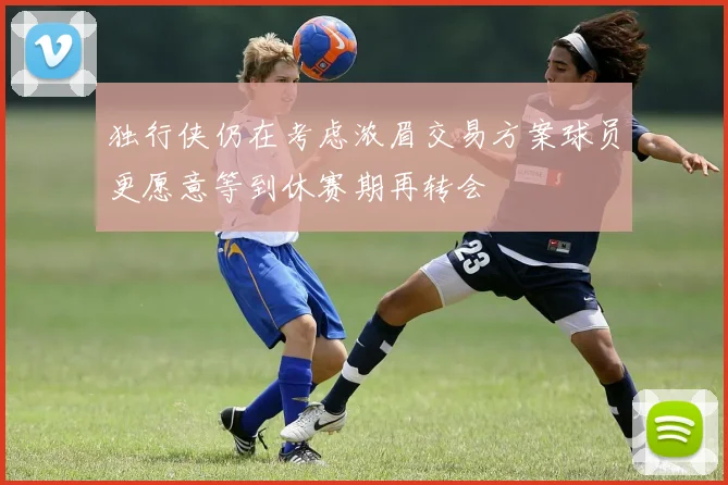 独行侠仍在考虑浓眉交易方案球员更愿意等到休赛期再转会