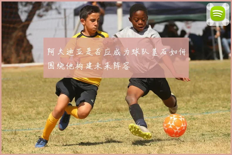 阿夫迪亚是否应成为球队基石如何围绕他构建未来阵容