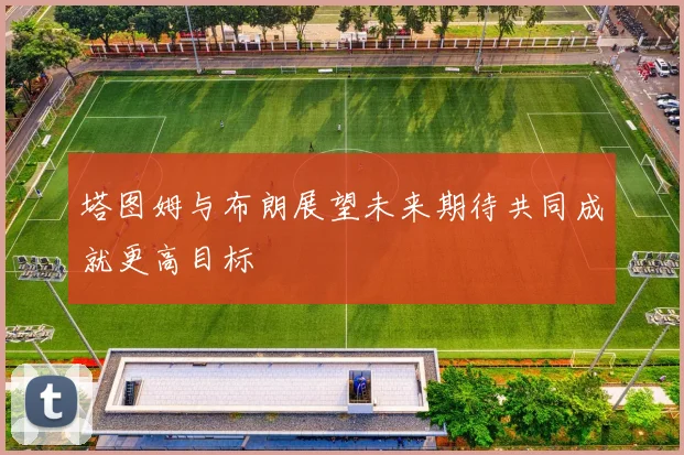 塔图姆与布朗展望未来期待共同成就更高目标