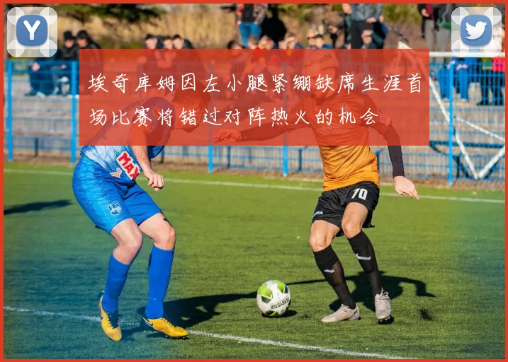 埃奇库姆因左小腿紧绷缺席生涯首场比赛将错过对阵热火的机会