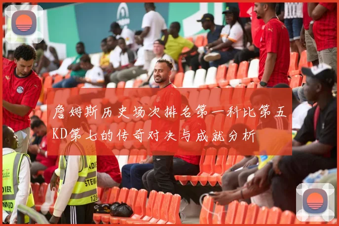 詹姆斯历史场次排名第一科比第五KD第七的传奇对决与成就分析