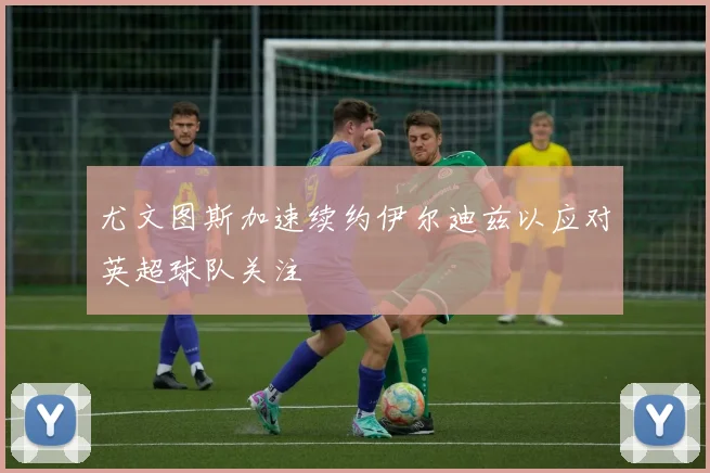 尤文图斯加速续约伊尔迪兹以应对英超球队关注