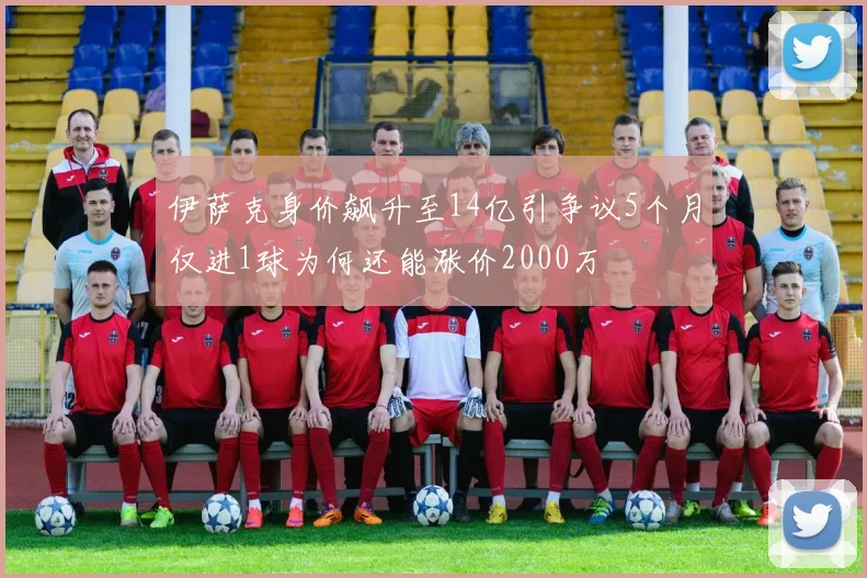 伊萨克身价飙升至14亿引争议5个月仅进1球为何还能涨价2000万