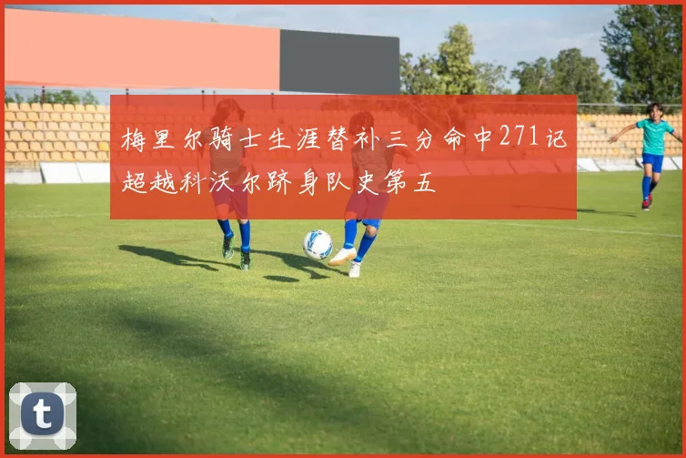 梅里尔骑士生涯替补三分命中271记超越科沃尔跻身队史第五