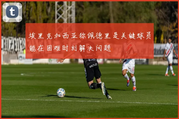埃里克加西亚称佩德里是关键球员能在困难时刻解决问题