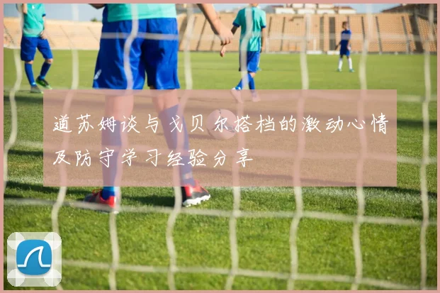 道苏姆谈与戈贝尔搭档的激动心情及防守学习经验分享