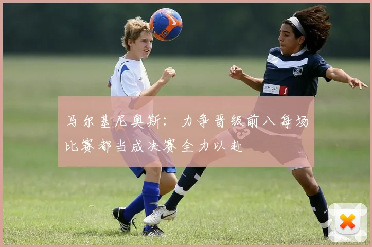 马尔基尼奥斯：力争晋级前八每场比赛都当成决赛全力以赴