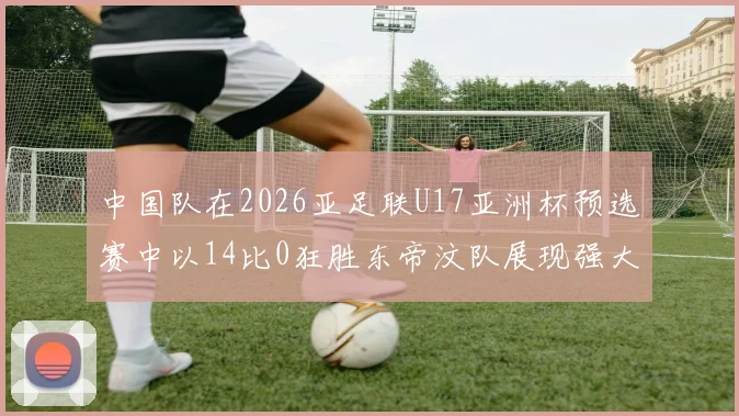 中国队在2026亚足联U17亚洲杯预选赛中以14比0狂胜东帝汶队展现强大实力