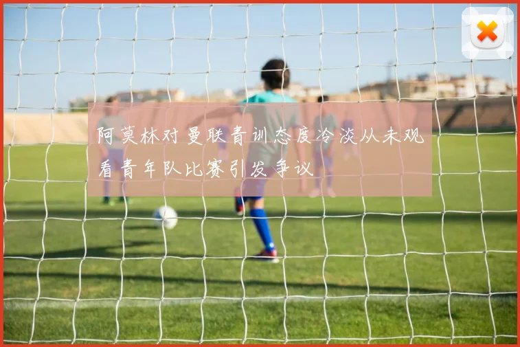 阿莫林对曼联青训态度冷淡从未观看青年队比赛引发争议