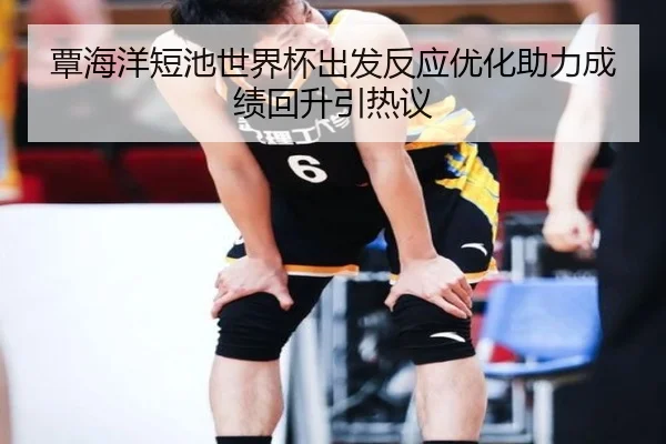 覃海洋短池世界杯出发反应优化助力成绩回升引热议 | TIANBOSPORTS